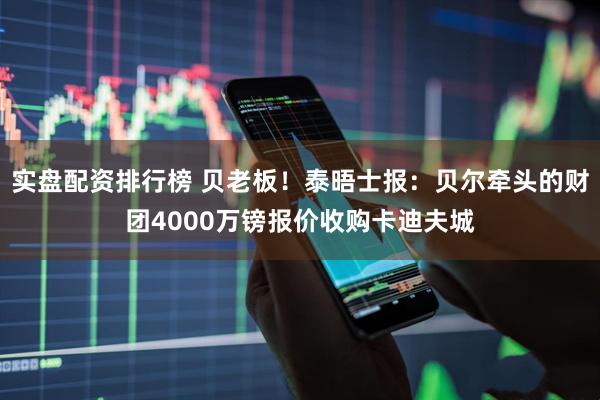 实盘配资排行榜 贝老板！泰晤士报：贝尔牵头的财团4000万镑报价收购卡迪夫城