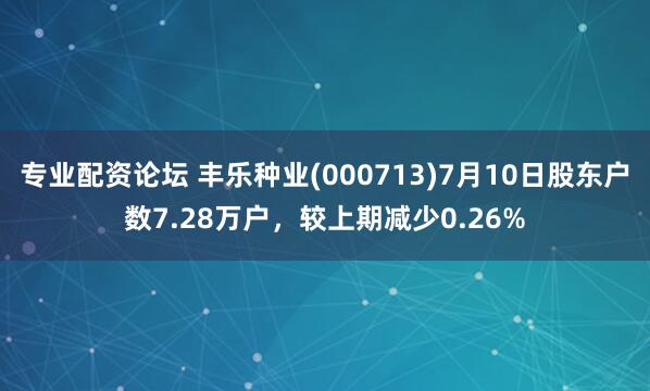 专业配资论坛 丰乐种业(000713)7月10日股东户数7.28万户，较上期减少0.26%