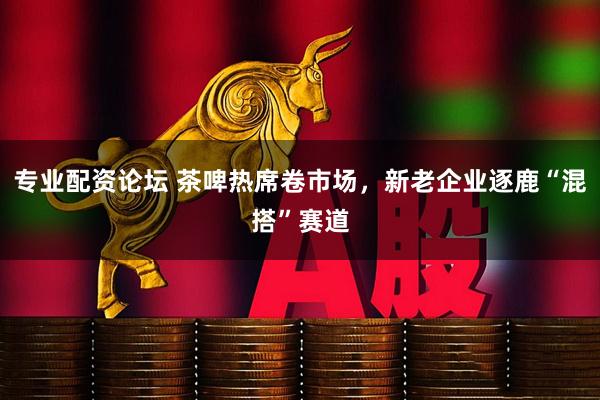 专业配资论坛 茶啤热席卷市场，新老企业逐鹿“混搭”赛道