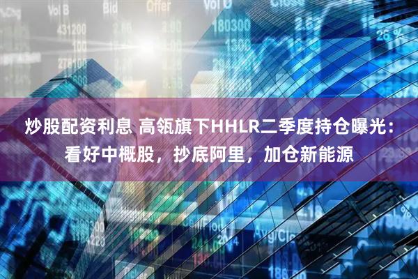 炒股配资利息 高瓴旗下HHLR二季度持仓曝光：看好中概股，抄底阿里，加仓新能源