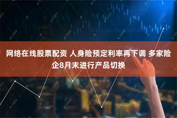 网络在线股票配资 人身险预定利率再下调 多家险企8月末进行产品切换