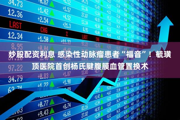 炒股配资利息 感染性动脉瘤患者“福音”！毓璜顶医院首创杨氏腱腹膜血管置换术