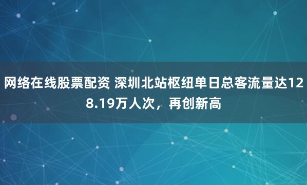 网络在线股票配资 深圳北站枢纽单日总客流量达128.19万人次，再创新高