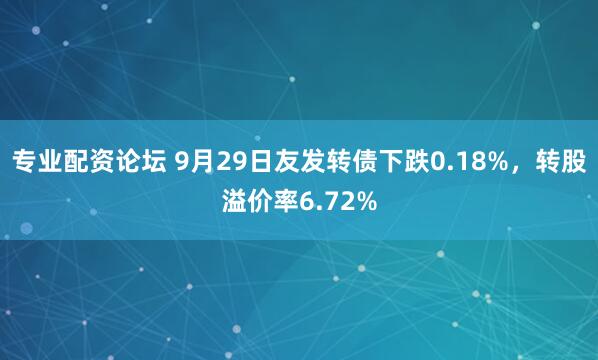 专业配资论坛 9月29日友发转债下跌0.18%，转股溢价率6.72%