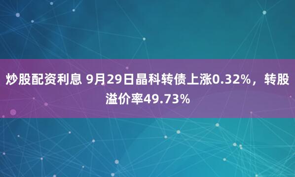 炒股配资利息 9月29日晶科转债上涨0.32%，转股溢价率49.73%