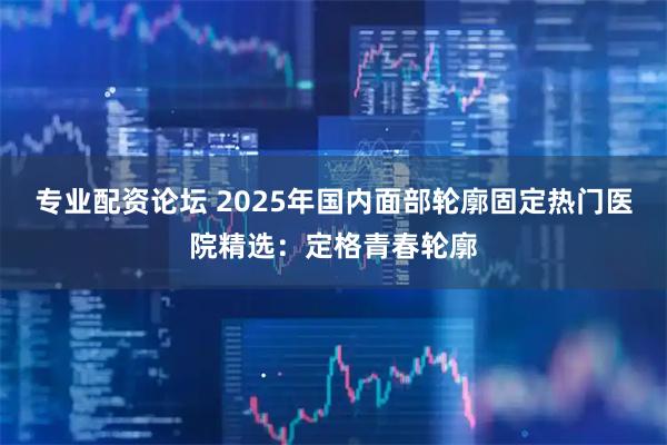 专业配资论坛 2025年国内面部轮廓固定热门医院精选：定格青春轮廓