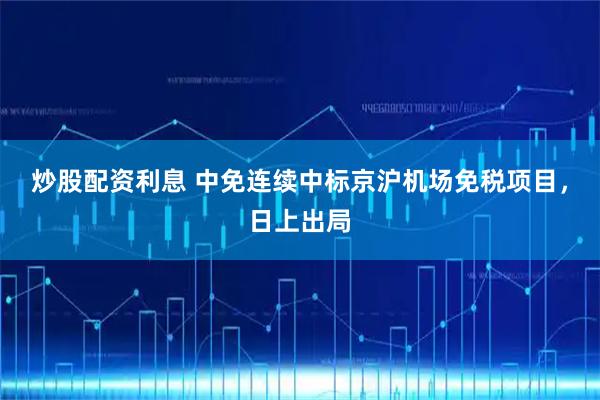 炒股配资利息 中免连续中标京沪机场免税项目，日上出局